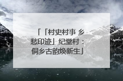 「村史村事 乡愁印迹」纪堂村：侗乡古韵焕新生